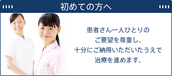 初めての方へ 患者さん一人ひとりのご要望を尊重し、十分にご納得いただいたうえで治療を進めます。